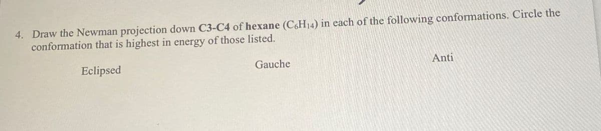 4. Draw the Newman projection down C3-C4 of hexane (C6H14) in each of the following conformations. Circle the
conformation that is highest in energy of those listed.
Eclipsed
Gauche
Anti