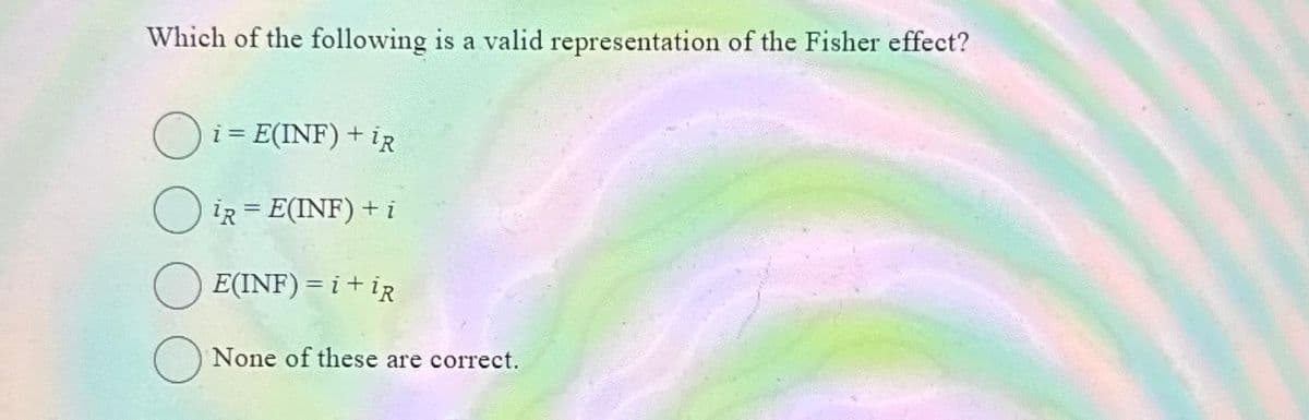 Which of the following is a valid representation of the Fisher effect?
i = E(INF) + IR
IR = E(INF) + i
E(INF) = i +iR
None of these are correct.