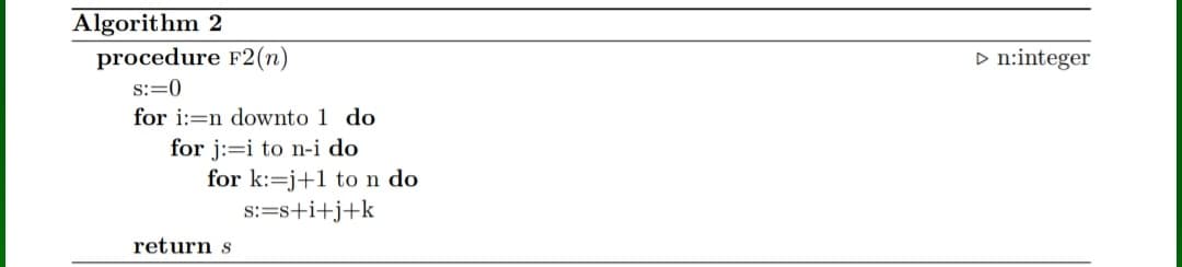 Algorithm 2
procedure F2(n)
D n:integer
s:=0
for i:=n downto 1 do
for j:=i to n-i do
for k:=j+1 ton do
s:=s+i+j+k
return s
