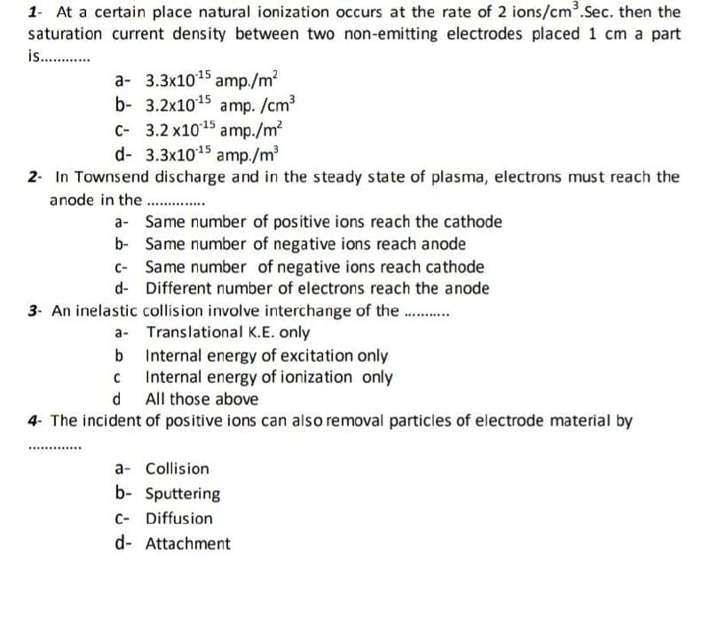 1- At a certain place natural ionization occurs at the rate of 2 ions/cm?.Sec. then the
saturation current density between two non-emitting electrodes placed 1 cm a part
is. .
a- 3.3x1015 amp./m2
b- 3.2x1015 amp. /cm
C- 3.2 x1015 amp./m²
d- 3.3x1015 amp./m³
2- In Townsend discharge and in the steady state of plasma, electrons must reach the
anode in the .
.........
a- Same number of positive ions reach the cathode
b- Same number of negative ions reach anode
Same number of negative ions reach cathode
d- Different number of electrons reach the anode
3- An inelastic collision involve interchange of the . .
a- Translational K.E. only
b Internal energy of excitation only
Internal energy of ionization only
d All those above
4- The incident of positive ions can also removal particles of electrode material by
a- Collision
b- Sputtering
C- Diffusion
d- Attachment
