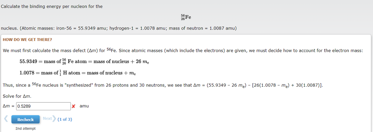 Calculate the binding energy per nucleon for the
26 Fe
nucleus. (Atomic masses: iron-56 = 55.9349 amu; hydrogen-1 = 1.0078 amu; mass of neutron = 1.0087 amu)
HOW DO WE GET THERE?
We must first calculate the mass defect (Am) for 56Fe. Since atomic masses (which include the electrons) are given, we must decide how to account for the electron mass:
56
55.9349 = mass of Fe atom = mass of nucleus + 26 m.
1.0078 = mass of H atom = mass of nucleus + me
Thus, since a 56Fe nucleus is "synthesized" from 26 protons and 30 neutrons, we see that Am = (55.9349 - 26 me) - [26(1.0078 - me) + 30(1.0087)].
Solve for Am.
Am = 0.5289
amu
Recheck
Next
(1 of 3)
2nd attempt
