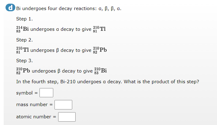 d Bi undergoes four decay reactions: a, B, B, a.
Step 1.
Bi undergoes a decay to give
210 TI
83
Step 2.
ºTl undergoes ß decay to give °Pb
81
Step 3.
210 Pb undergoes B decay to give 53° Bi
210
82
In the fourth step, Bi-210 undergoes a decay. What is the product of this step?
symbol =
mass number =
atomic number =
