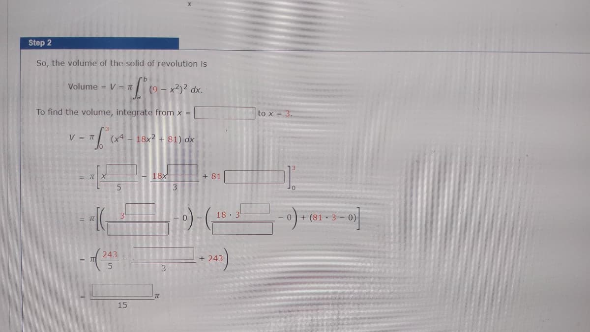 Step 2
So, the volume of the solid of revolution is
Volume = V= TT
(9 - x2)? dx.
To find the volume, integrate from x =
to x = 3.
V = T
(x4 - 18x2 + 81) dx
18x
+ 81
3
18 3
0 + (81 · 3-0)
= IT
243
+ 243
3.
TC
15
