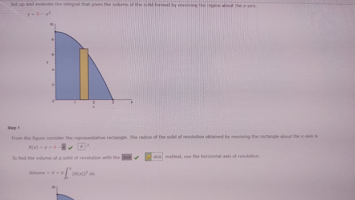 Set up and evaluate the integral that gives the volume of the solid formed by revolving the region about the x-axis.
y 9-x2
10
8
6
y.
2-
Step 1
From the figure consider the representative rectangle. The radius
solid of revolution obtained by revolving the rectangle about the x-axis is
R(x) = y = 9-x
To find the volume of a solid of revolution with the disk
disk method, use the horizontal axis of revolution.
Volume = V =
TR)? dx.
