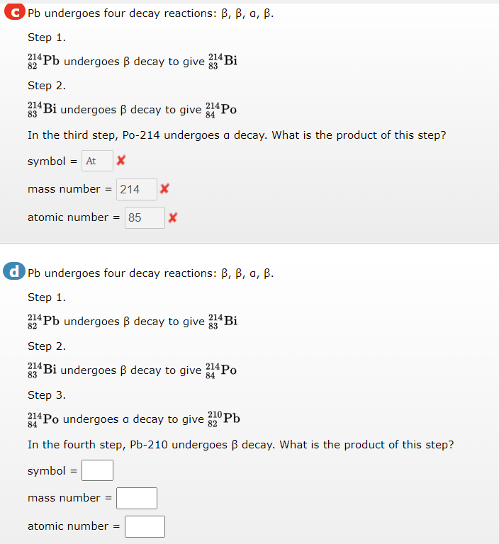 C Pb undergoes four decay reactions: B, B, a, B.
Step 1.
214 Bi
214 Pb undergoes B decay to give 83
Step 2.
214 Bi undergoes B decay to give 214PO
83
84
In the third step, Po-214 undergoes a decay. What is the product of this step?
symbol = At
mass number = 214
atomic number
= 85
d Pb undergoes four decay reactions: B, B, a, ß.
Step 1.
32*Pb undergoes B decay to give 4Bi
Step 2.
214 Bi undergoes B decay to give
214 Po
83
84
Step 3.
214 Po undergoes a decay to give 10 Pb
84
In the fourth step, Pb-210 undergoes B decay. What is the product of this step?
symbol =
mass number =
atomic number
