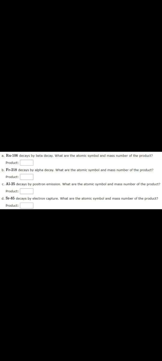 a. Ru-106 decays by beta decay. What are the atomic symbol and mass number of the product?
Product:
b. Fr-218 decays by alpha decay. What are the atomic symbol and mass number of the product?
Product:
c. Al-25 decays by positron emission. What are the atomic symbol and mass number of the product?
Product
d. Sr-85 decays by electron capture. What are the atomic symbol and mass number of the product?
Product:
