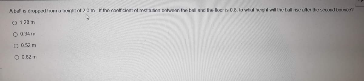 A ball is dropped from a height of 2.0 m. If the coefficient of restitution between the ball and the floor is 0.8, to what height will the ball rise after the second bounce?
O 1.28 m
O 0.34 m
O 0.52 m
O 0.82 m
