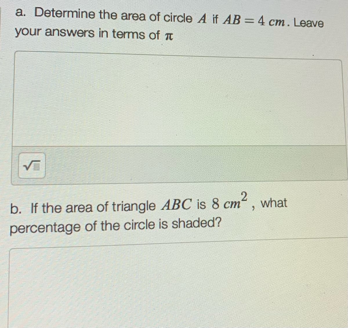 a. Determine the area of circle A if AB = 4 cm. Leave
your answers in terms of a
b. If the area of triangle ABC is 8 cm“, what
percentage of the circle is shaded?
