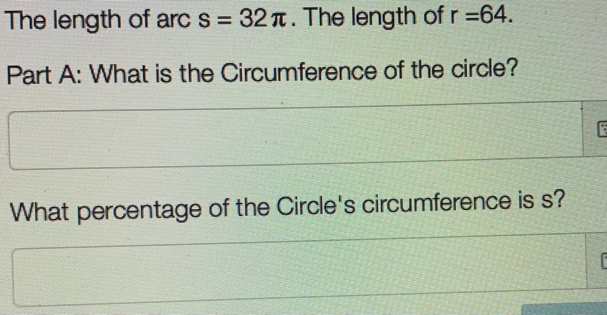 The length of arc s = 32 t. The length of r=64.
Part A: What is the Circumference of the circle?
What percentage of the Circle's circumference is s?
