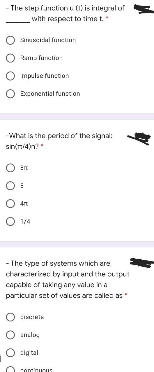 - The step function u (t) is integral of
with respect to time t. *
Sinusoidal function
Ramp function
Impulse function
Exponential function
-What is the period of the signal:
sin (π/ 4)n? *
4T
O 1/4
- The type of systems which are
characterized by input and the output
capable of taking any value in a
particular set of values are called as
discrete
analog
digital
continuous
