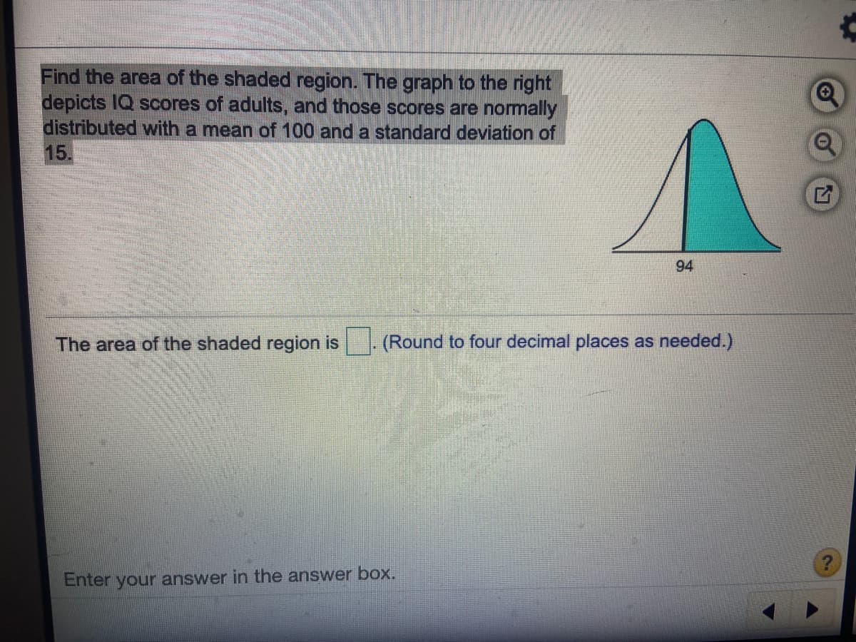 Find the area of the shaded region. The graph to the right
depicts IQ scores of adults, and those scores are normally
distributed with a mean of 100 and a standard deviation of
15.
94
The area of the shaded region is
(Round to four decimal places as needed.)
Enter your answer in the answer box.
