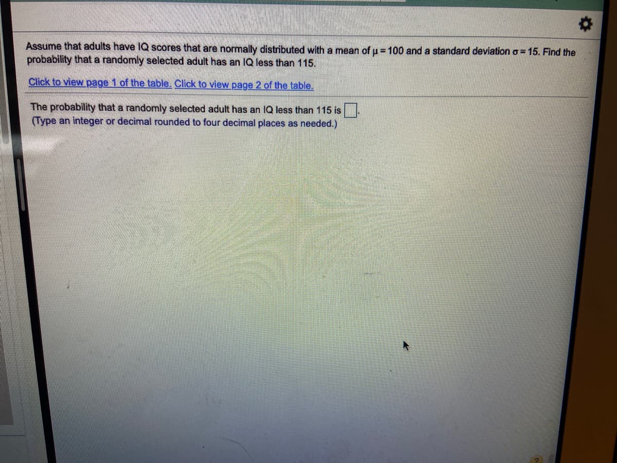Assume that adults have IQ scores that are normally distributed with a mean of u =100 and a standard deviation o = 15. Find the
probability that a randomly selected adult has an IQ less than 115.
Click to view page 1 of the table. Click to view page 2 of the table.
The probability that a randomly selected adult has an IQ less than 115 is
(Type an integer or decimal rounded to four decimal places as needed.)
