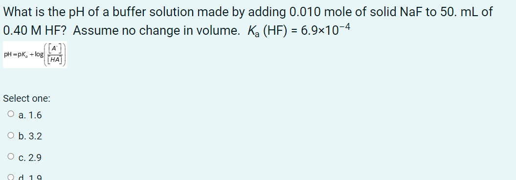 What is the pH of a buffer solution made by adding 0.010 mole of solid NaF to 50. mL of
0.40 M HF? Assume no change in volume. Ka (HF) = 6.9×10-4
pH =pK, +log
| НА
Select one:
O a. 1.6
O b. 3.2
О с. 2.9
Od 19
