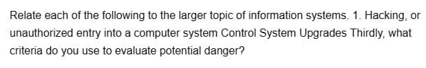 Relate each of the following to the larger topic of information systems. 1. Hacking, or
unauthorized entry into a computer system Control System Upgrades Thirdly, what
criteria do you use to evaluate potential danger?