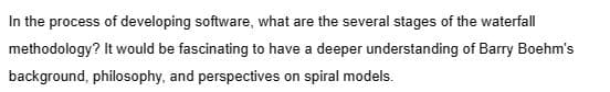 In the process of developing software, what are the several stages of the waterfall
methodology? It would be fascinating to have a deeper understanding of Barry Boehm's
background, philosophy, and perspectives on spiral models.