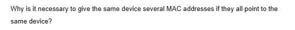 Why is it necessary to give the same device several MAC addresses if they all point to the
same device?