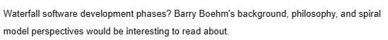 Waterfall software development phases? Barry Boehm's background, philosophy, and spiral
model perspectives would be interesting to read about.