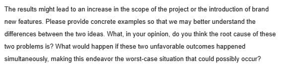 The results might lead to an increase in the scope of the project or the introduction of brand
new features. Please provide concrete examples so that we may better understand the
differences between the two ideas. What, in your opinion, do you think the root cause of these
two problems is? What would happen if these two unfavorable outcomes happened
simultaneously, making this endeavor the worst-case situation that could possibly occur?