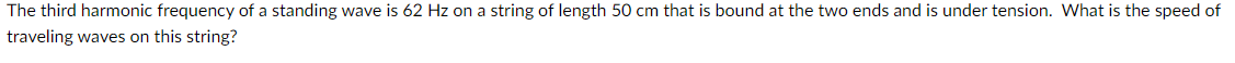 The third harmonic frequency of a standing wave is 62 Hz on a string of length 50 cm that is bound at the two ends and is under tension. What is the speed of
traveling waves on this string?