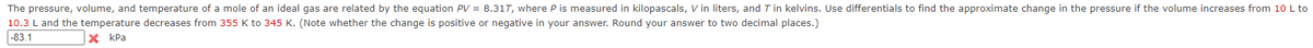 The pressure, volume, and temperature of a mole of an ideal gas are related by the equation PV = 8.317, where P is measured in kilopascals, Vin liters, and Tin kelvins. Use differentials to find the approximate change in the pressure if the volume increases from 10 L to
10.3 L and the temperature decreases from 355 K to 345 K. (Note whether the change is positive or negative in your answer. Round your answer to two decimal places.)
-83.1
XkPa