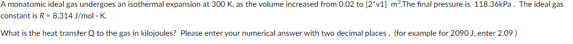 A monatomic ideal gas undergoes an isothermal expansion at 300 K, as the volume increased from 0.02 to [2*v1] m³. The final pressure is 118.36kPa. The ideal gas
constant is R = 8.314 J/mol · K.
What is the heat transfer Q to the gas in kilojoules? Please enter your numerical answer with two decimal places. (for example for 2090 J, enter 2.09 )