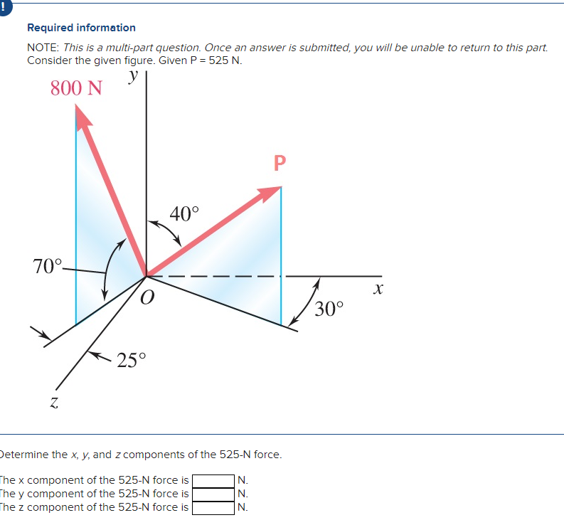 !
Required information
NOTE: This is a multi-part question. Once an answer is submitted, you will be unable to return to this part.
Consider the given figure. Given P = 525 N.
y
800 N
70°-
Z
O
25°
40°
P
Determine the x, y, and z components of the 525-N force.
The x component of the 525-N force is
The y component of the 525-N force is
The z component of the 525-N force is
N.
N.
N.
30°
X