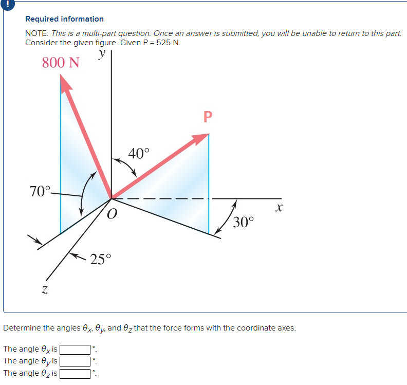 Required information
NOTE: This is a multi-part question. Once an answer is submitted, you will be unable to return to this part.
Consider the given figure. Given P = 525 N.
y
800 N
70°-
Z
25°
40°
P
30°
X
Determine the angles x, y, and that the force forms with the coordinate axes.
The angle exis
The angle Oy is
The angle 0₂ is