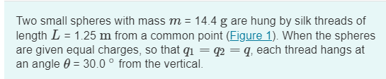 Two small spheres with mass m = 14.4 g are hung by silk threads of
length L = 1.25 m from a common point (Figure 1). When the spheres
are given equal charges, so that q₁ = 92 = q, each thread hangs at
an angle = 30.0° from the vertical.