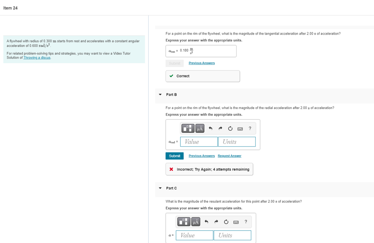 Item 24
For a point on the rim of the flywheel, what is the magnitude of the tangential acceleration after 2.00 s of acceleration?
A flywheel with radius of 0.300 m starts from rest and accelerates with a constant angular
Express your answer with the appropriate units.
acceleration of 0.600 rad/s?.
atan = 0.180
For related problem-solving tips and strategies, you may want to view a Video Tutor
Solution of Throwing a discus.
Submit
Previous Answers
v Correct
Part B
For a point on the rim of the flywheel, what is the magnitude of the radial acceleration after 2.00 s of acceleration?
Express your answer with the appropriate units.
?
Value
Units
arad =
Submit
Previous Answers Request Answer
X Incorrect; Try Again; 4 attempts remaining
Part C
What is the magnitude of the resulant acceleration for this point after 2.00 s of acceleration?
Express your answer with the appropriate units.
µA
a =
Value
Units
