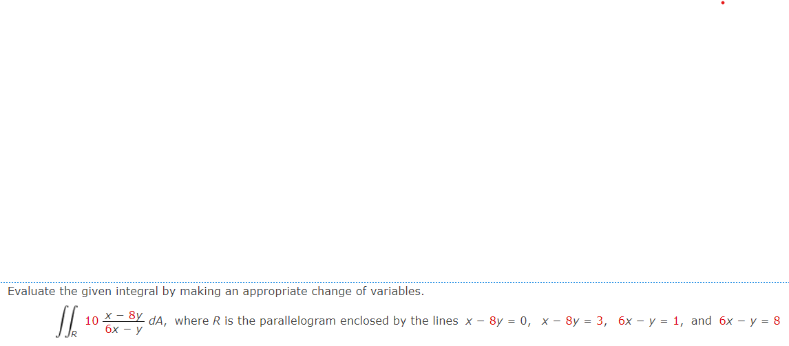 Evaluate the given integral by making an appropriate change of variables.
J6
x - 8y
- dA, where R is the parallelogram enclosed by the lines x − 8y = 0, x 8y = 3, 6x - y = 1, and 6x - y = 8
6x - y
10-