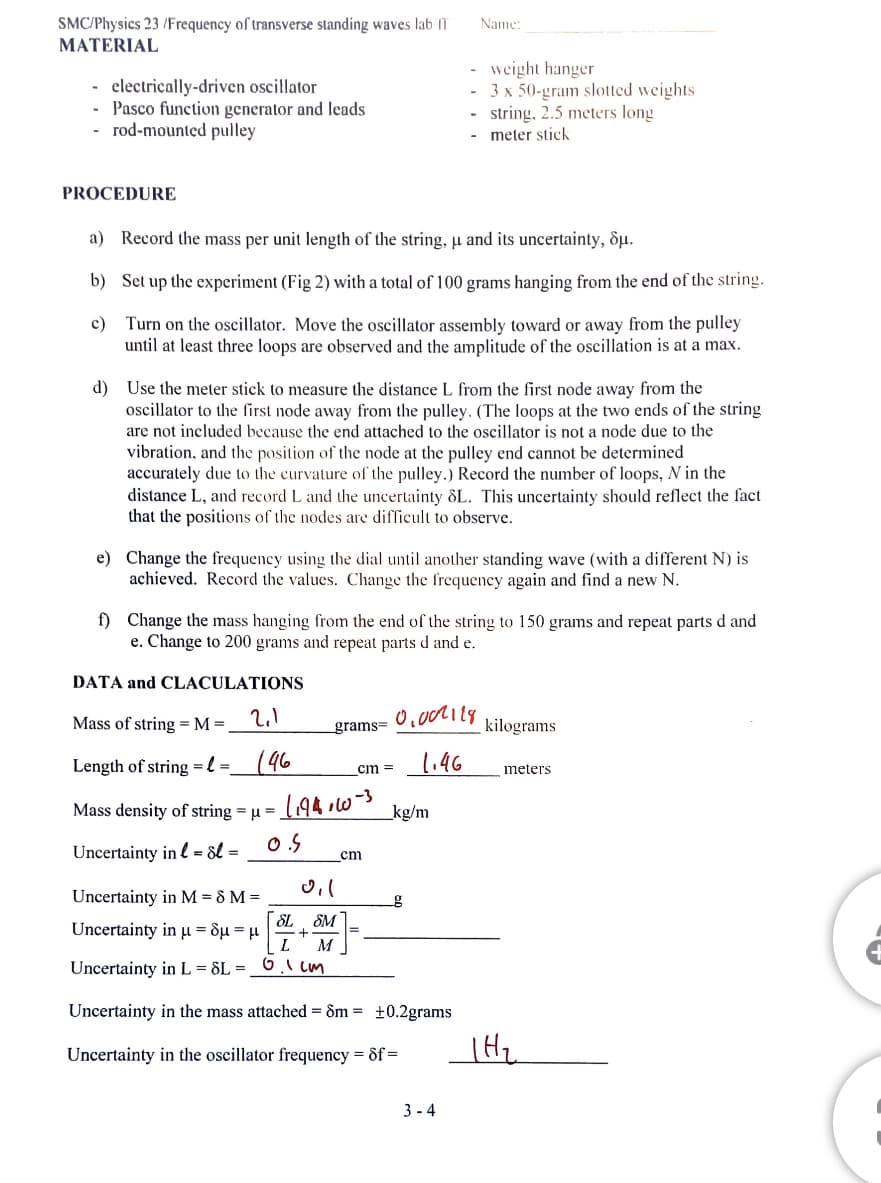 SMC/Physics 23/Frequency of transverse standing waves lab II
MATERIAL
- electrically-driven oscillator
- Pasco function generator and leads
rod-mounted pulley
PROCEDURE
a) Record the mass per unit length of the string, u and its uncertainty, Su.
b) Set up the experiment (Fig 2) with a total of 100 grams hanging from the end of the string.
c)
Turn on the oscillator. Move the oscillator assembly toward or away from the pulley
until at least three loops are observed and the amplitude of the oscillation is at a max.
d) Use the meter stick to measure the distance L from the first node away from the
oscillator to the first node away from the pulley. (The loops at the two ends of the string
are not included because the end attached to the oscillator is not a node due to the
vibration, and the position of the node at the pulley end cannot be determined
accurately due to the curvature of the pulley.) Record the number of loops, N in the
distance L, and record L and the uncertainty 8L. This uncertainty should reflect the fact
that the positions of the nodes are difficult to observe.
e) Change the frequency using the dial until another standing wave (with a different N) is
achieved. Record the values. Change the frequency again and find a new N.
DATA and CLACULATIONS
f) Change the mass hanging from the end of the string to 150 grams and repeat parts d and
e. Change to 200 grams and repeat parts d and e.
Mass of string = M =
2,1
Length of string=l= 146
grams=
Mass density of string = μ =
Uncertainty in = dl=
cm =
・1194,60-3
O.S.
_cm
Name:
weight hanger
3 x 50-gram slotted weights
- string, 2.5 meters long
meter stick
-
0.007118
1.46
_kg/m
0,1
Uncertainty in M = 8 M =
SL SM
Uncertainty in μ = δμ = μ
+
L M
Uncertainty in L = 8L = 6.1 cm
Uncertainty in the mass attached = 8m = +0.2grams
Uncertainty in the oscillator frequency = df =
g
3-4
kilograms
meters
|H₂