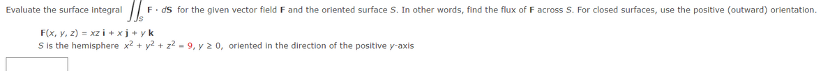 JJ F. ds for the given vector field F and the oriented surface S. In other words, find the flux of F across S. For closed surfaces, use the positive (outward) orientation.
Evaluate the surface integral
F(x, y, z) = xz i+xj+yk
S is the hemisphere x² + y² + z² = 9, y ≥ 0, oriented in the direction of the positive y-axis