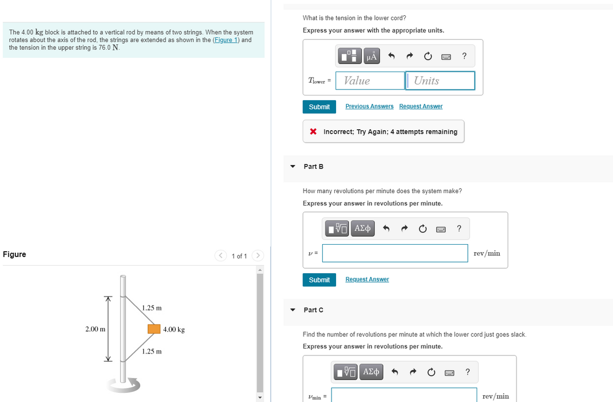What is the tension in the lower cord?
Express your answer with the appropriate units.
The 4.00 kg block is attached to a vertical rod by means of two strings. When the system
rotates about the axis of the rod, the strings are extended as shown in the (Figure 1) and
the tension in the upper string is 76.0 N.
HA
Tiower =
Value
Units
Submit
Previous Answers Request Answer
X Incorrect; Try Again; 4 attempts remaining
Part B
How many revolutions per minute does the system make?
Express your answer in revolutions per minute.
V ΑΣφ
?
Figure
< 1 of 1
rev/min
Submit
Request Answer
1.25 m
Part C
2.00 m
4.00 kg
Find the number of revolutions per minute at which the lower cord just goes slack.
Express your answer in revolutions per minute.
1.25 m
Vmin =
rev/min

