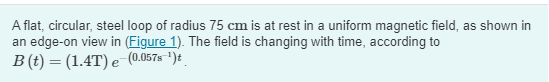 A flat, circular, steel loop of radius 75 cm is at rest in a uniform magnetic field, as shown in
an edge-on view in (Figure 1). The field is changing with time, according to
B (t) = (1.4T) e (0.057s ¹)t