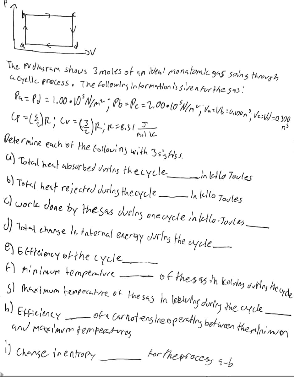 -DV
The Pvdiagram shows 3 moles of an ideal monatomic gass soing through
a eyelic process. The following information is siven for the sas!
P₁ = PJ = 1.00 • 10³ N/m²; Pb = Pc = 2,00+10°N/A²; V₂=VB=0,100m²; Ve=VJ = 0.300
M73
(P = ({) R; (v = (2) R; R = 8,3/1, 11
J
Determine each of the following with 3 sig fiss.
a) Total heat absorbed during the cycle.
-in kilo Toules
・in kello Joules
b) Total heat rejected during the cycle.
() work done by the sas during one cycle inkello. Joules.
J) Total change in internal energy during the cycle-
e) Efficiency of the cycle_
of thes as in kelving during the cycle-
f) Minimum temperature
5) Maximum temperature of the sas in leeling during the cycle
h) Efficiency of a Carnotensine operating between the red nimuon
and maximum temperatures.
1)
Change in entropy
for the process a-b