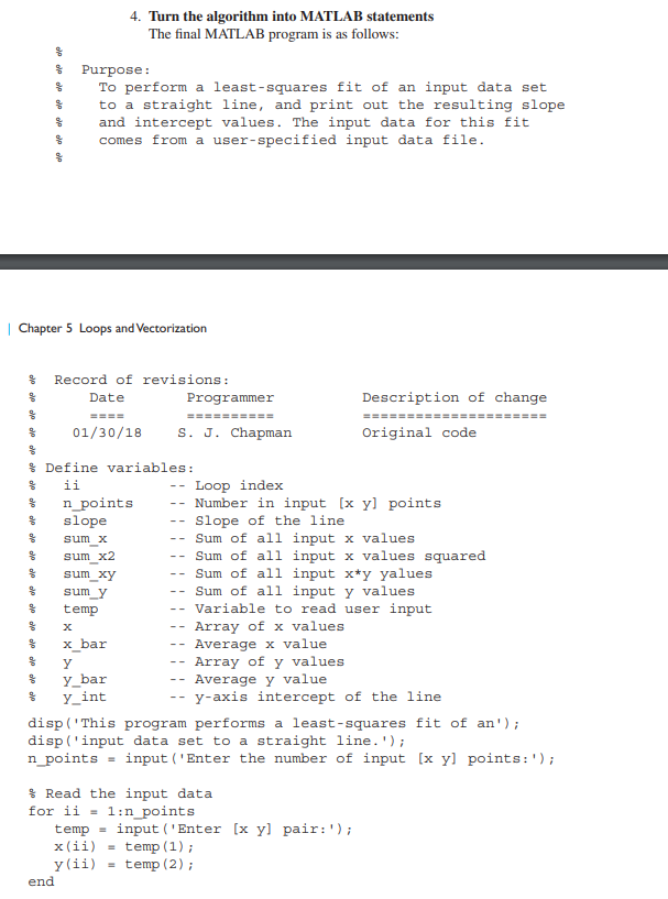 &
응
응
응
| Chapter 5 Loops and Vectorization
%
%
%
%
%
%
%
%
%
&
&
&
&
%
&
%
Purpose:
To perform a least-squares fit of an input data set
to a straight line, and print out the resulting slope
and intercept values. The input data for this fit
comes from a user-specified input data file.
Record of revisions:
Date
4. Turn the algorithm into MATLAB statements
The final MATLAB program is as follows:
end
====
01/30/18 S. J. Chapman
Define variables:
ii
n_points
slope
sum_x
sum x2
sum_xy
sum_y
temp
X
x_bar
y
y_bar
y_int
=
--
--
Programmer
==========
--
--
--
-- Sum of all input x values
--
Sum of all input x values squared
Sum of all input x*y yalues
Sum of all input y values
Variable to read user input
Array of x values.
Average x value
Array of y values
Average y value
y-axis intercept of the line.
--
--
Description of change
Loop index
Number in input [x y] points
Slope of the line
disp('This program performs a least-squares fit of an');
disp('input data set to a straight line.');
n_points
input('Enter the number of input [x y points: ');
Read the input data
1:n_points
==‒‒‒‒‒‒
Original code
for ii
temp = input ('Enter [x y] pair: ');
x(ii)
temp (1);
y (ii) = temp (2);