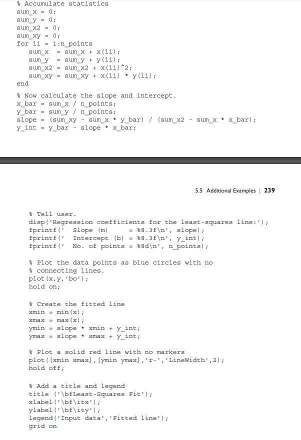 Accumulate statistics
sum_x = 0;
sum_y = 0;
sum_x2 = 0;
sum_xy = 0;
for ii = 1:n_points
end
sum_x = sum_x + x(ii);
sum_y = sum_y + y(ii);
sum x2 = sum_x2 + x(ii)^2;
sum_xy = sum_xy + x(ii) * y(ii);
Now calculate the slope and intercept.
x_bar = sum_x / n_points;
y bar = sum_y / n_points;
slope
y_int =
(sum_xy
sum_x * y_bar) / (sum_x2
y_bar slope * x_bar;
Tell user.
disp('Regression coefficients for the least-squares line: ');
= $8.3f\n', slope);
fprintf( Slope (m)
fprintf(
Intercept (b) = 8.3f\n', y_int);
fprintf(' No. of points = %8d\n', n_points);
Create the fitted line.
xmin = min(x);
xmax = max (x);
ymin = slope* xmin+y_int;
ymax = slope xmax+y_int;
sum_x * x_bar);
Plot the data points as blue circles with no
connecting lines.
plot (x, y, 'bo');
hold on;
5.5 Additional Examples | 239
Add a title and legend
title ('\bfLeast-Squares Fit');
Plot a solid red line with no markers
plot ( [xmin xmax], [ymin ymax], 'r-', 'LineWidth', 2);
hold off;
xlabel('\bf\itx');
ylabel('\bf\ity');
legend (Input data', 'Fitted line');
grid on