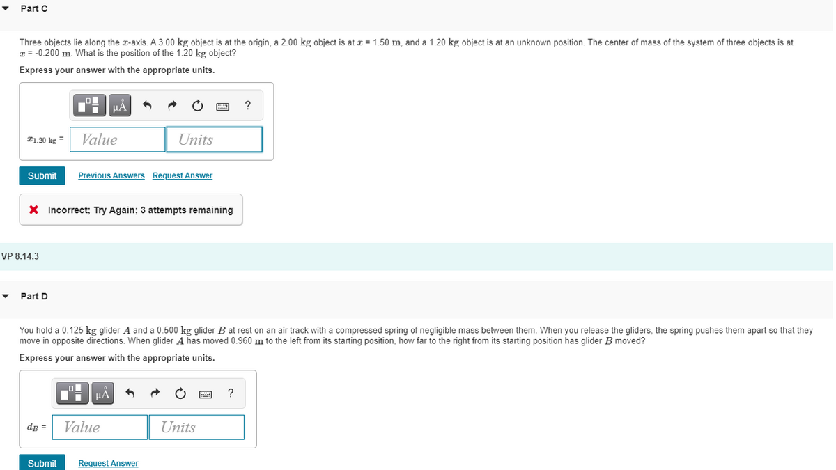 Part C
Three objects lie along the z-axis. A 3.00 kg object is at the origin, a 2.00 kg object is at x = 1.50 m, and a 1.20 kg object is at an unknown position. The center of mass of the system of three objects is at
x = -0.200 m. What is the position of the 1.20 kg object?
Express your answer with the appropriate units.
μA
?
€1.20 kg =
Value
Units
Submit Previous Answers Request Answer
X Incorrect; Try Again; 3 attempts remaining
Part D
You hold a 0.125 kg glider A and a 0.500 kg glider B at rest on an air track with a compressed spring of negligible mass between them. When you release the gliders, the spring pushes them apart so that they
move in opposite directions. When glider A has moved 0.960 m to the left from its starting position, how far to the right from its starting position has glider B moved?
Express your answer with the appropriate units.
μA
?
dB =
Value
Units
Submit
VP 8.14.3
Request Answer