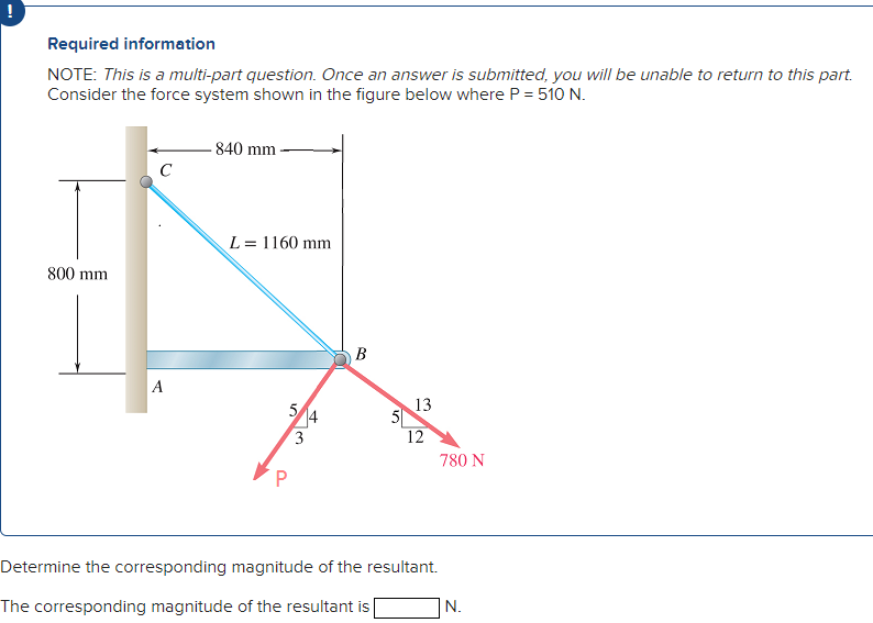 !
Required information
NOTE: This is a multi-part question. Once an answer is submitted, you will be unable to return to this part.
Consider the force system shown in the figure below where P = 510 N.
800 mm
C
A
-840 mm
L = 1160 mm
5/4
3
B
10
13
12
780 N
Determine the corresponding magnitude of the resultant.
The corresponding magnitude of the resultant is [
N.