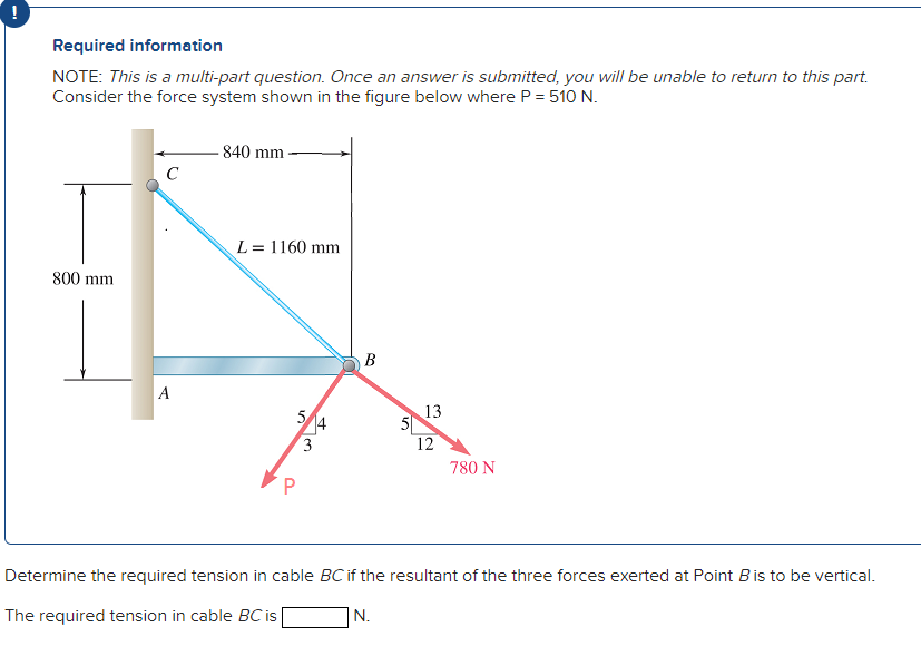 Required information
NOTE: This is a multi-part question. Once an answer is submitted, you will be unable to return to this part.
Consider the force system shown in the figure below where P = 510 N.
800 mm
с
A
840 mm
L = 1160 mm
5
P
14
3
B
5
N.
13
12
780 N
Determine the required tension in cable BC if the resultant of the three forces exerted at Point B is to be vertical.
The required tension in cable BC is