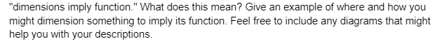 "dimensions imply function." What does this mean? Give an example of where and how you
might dimension something to imply its function. Feel free to include any diagrams that might
help you with your descriptions.