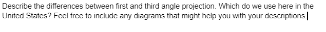 Describe the differences between first and third angle projection. Which do we use here in the
United States? Feel free to include any diagrams that might help you with your descriptions.