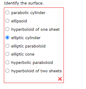 **Identify the Surface**

This question asks the learner to identify a specific type of surface from a list of options. It appears as a multiple-choice question commonly used in educational assessments, particularly in the field of mathematics or geometry. Here are the details provided:

**Options to identify the surface:**
1. Parabolic cylinder
2. Ellipsoid
3. Hyperboloid of one sheet
4. Elliptic cylinder (Selected option)
5. Elliptic paraboloid
6. Elliptic cone
7. Hyperbolic paraboloid
8. Hyperboloid of two sheets

**Explanation:**
- The fourth option (Elliptic cylinder) is selected.
- There is a red cross (X) mark at the bottom of the list, indicating that the selected option is incorrect.

Educational websites would use such questions to test understanding of three-dimensional geometric surfaces. The correct choice would be essential in reinforcing the distinction between various types of surfaces like cylinders, ellipsoids, hyperboloids, and paraboloids.