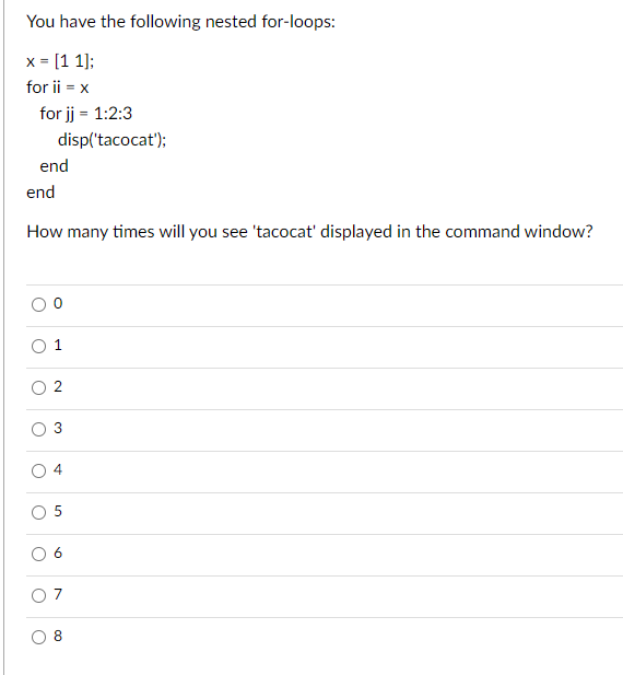 You have the following nested for-loops:
x = [1 1];
for ii = x
for jj = 1:2:3
end
end
How many times will you see 'tacocat' displayed in the command window?
o
disp('tacocat');
O
N
U
O
3
o
1
O
O
चं
5
6