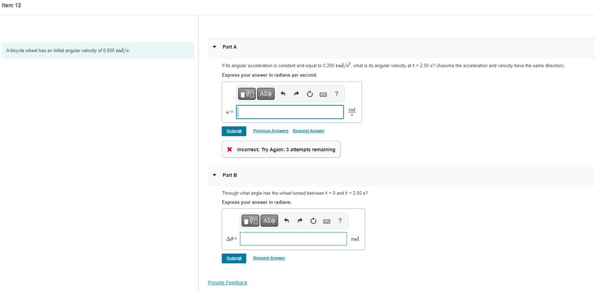 Item 12
Part A
A bicycle wheel has an initial angular velocity of 0.500 rad/s.
If its angular acceleration is constant and equal to 0.200 rad/s² what is its angular velocity at t = 2.50 s? (Assume the acceleration and velocity have the same direction)
Express your answer in radians per second.
?
rad
W =
Submit
Previous Answers Request Answer
X Incorrect; Try Again; 3 attempts remaining
Part B
Through what angle has the wheel turned between t = 0 and t = 2.50 s?
Express your answer in radians.
Πνα ΑΣφ
A0 =
rad
Submit
Request Answer
Provide Feedback

