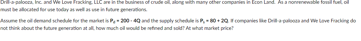 Drill-a-palooza, Inc. and We Love Fracking, LLC are in the business of crude oil, along with many other companies in Econ Land. As a nonrenewable fossil fuel, oil
must be allocated for use today as well as use in future generations.
Assume the oil demand schedule for the market is Pa = 200 - 4Q and the supply schedule is P3 = 80 + 2Q. If companies like Drill-a-palooza and We Love Fracking do
not think about the future generation at all, how much oil would be refined and sold? At what market price?
