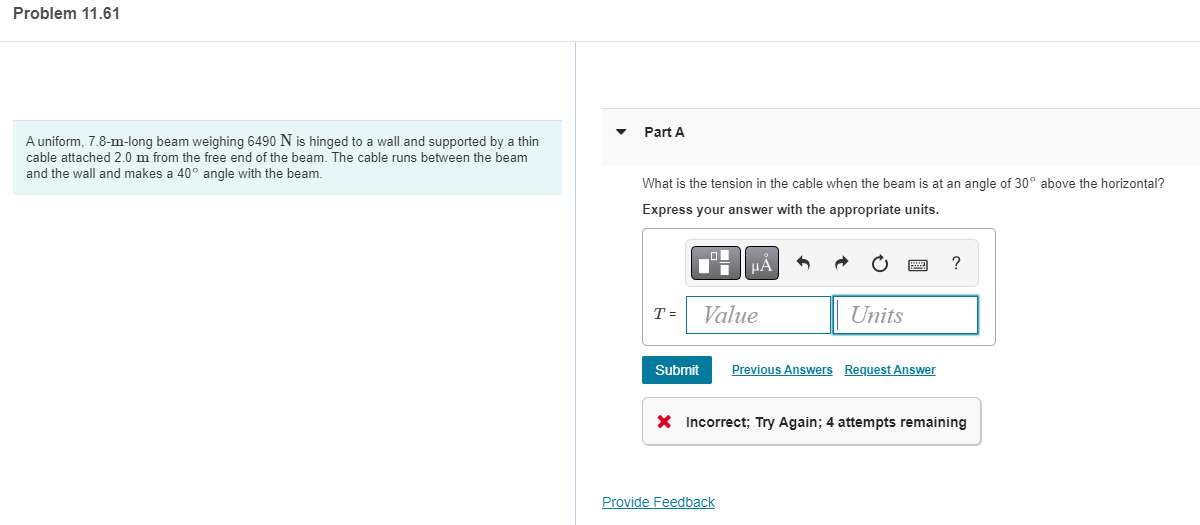 ### Problem 11.61

#### Problem Statement
A uniform, 7.8-meter-long beam weighing 6490 newtons (N) is hinged to a wall and supported by a thin cable attached 2.0 meters from the free end of the beam. The cable runs between the beam and the wall and makes a 40-degree angle with the beam.

#### Part A
**Question:** What is the tension in the cable when the beam is at an angle of 30 degrees above the horizontal?

**Instructions:** Express your answer with the appropriate units.

#### Answer Input Section
- The answer input section includes a field labeled "T = " where you enter the value and units of the tension.
- Buttons are provided for formatting your answer (e.g., for entering units, symbols, etc.).
- Once you have entered your answer, you can click "Submit" to check if it is correct.

#### Feedback Section
- Any incorrect attempts will be indicated in this section. For example, it may show "Incorrect; Try Again; 4 attempts remaining" if an attempt is wrong.

Provide Feedback: There is an option to provide feedback on the question.

---

Feel free to use this content on an educational website to help students understand how to approach and solve this problem!
