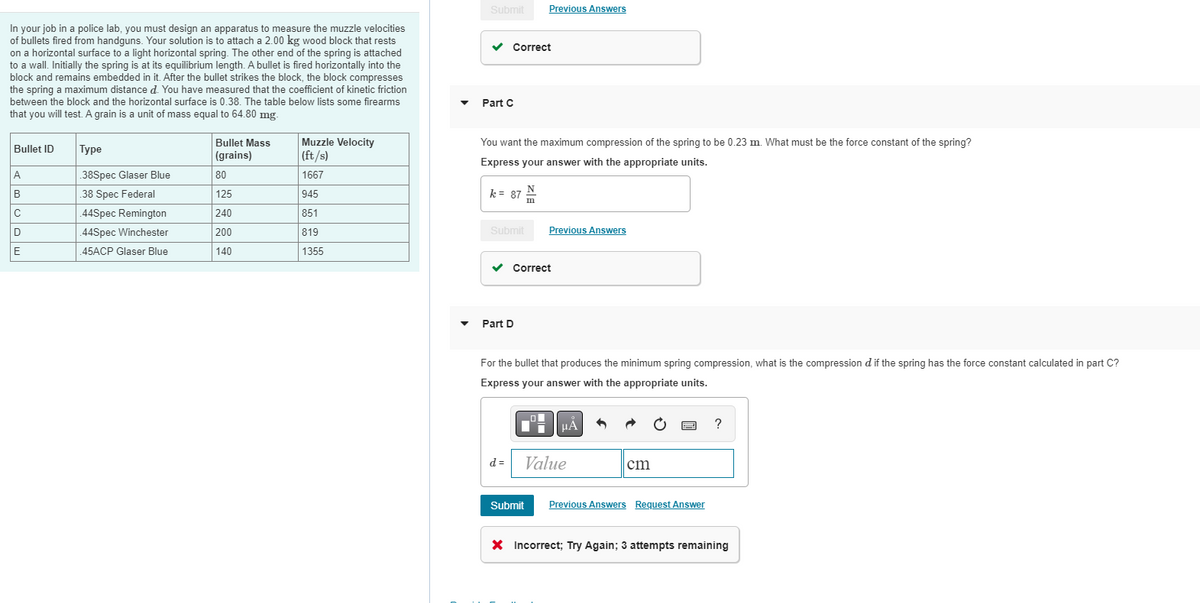 Submit
Previous Answers
In your job in a police lab, you must design an apparatus to measure the muzzle velocities
of bullets fired from handguns. Your solution is to attach a 2.00 kg wood block that rests
on a horizontal surface to a light horizontal spring. The other end of the spring is attached
to a wall. Initially the spring is at its equilibrium length. A bullet is fired horizontally into the
block and remains embedded in it. After the bullet strikes the block, the block compresses
the spring a maximum distance d. You have measured that the coefficient of kinetic friction
Correct
between the block and the horizontal surface is 0.38. The table below lists some firearms
Part C
that you will test. A grain is a unit of mass equal to 64.80 mg.
You want the maximum compression of the spring to be 0.23 m. What must be the force constant of the spring?
Muzzle Velocity
(ft/s)
Bullet Mass
Bullet ID
|Туре
(grains)
Express your answer with the appropriate units.
A
38Spec Glaser Blue
80
1667
N
B
38 Spec Federal
125
945
k = 87 :
Im
C
.44Spec Remington
240
851
D
.44Spec Winchester
200
819
Submit
Previous Answers
E
45ACP Glaser Blue
140
1355
v Correct
• Part D
For the bullet that produces the minimum spring compression, what is the compression d if the spring has the force constant calculated in part C?
Express your answer with the appropriate units.
HA
?
d =
Value
cm
Submit
Previous Answers Request Answer
X Incorrect; Try Again; 3 attempts remaining

