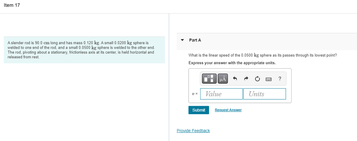 Item 17
Part A
A slender rod is 90.0 cm long and has mass 0.120 kg. A small 0.0200 kg sphere is
welded to one end of the rod, and a small 0.0500 kg sphere is welded to the other end.
The rod, pivoting about a stationary, frictionless axis at its center, is held horizontal and
What is the linear speed of the 0.0500 kg sphere as its passes through its lowest point?
released from rest.
Express your answer with the appropriate units.
HA
?
v =
Value
Units
Submit
Request Answer
Provide Feedback
