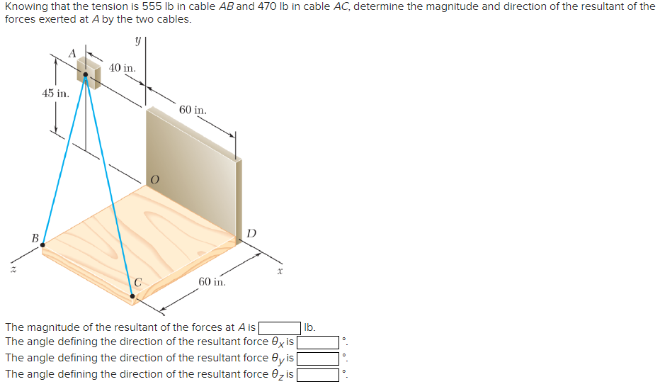 Knowing that the tension is 555 lb in cable AB and 470 lb in cable AC, determine the magnitude and direction of the resultant of the
forces exerted at A by the two cables.
y
24
B
45 in.
40 in.
C
60 in.
60 in.
D
x
The magnitude of the resultant of the forces at A is
The angle defining the direction of the resultant force exis
The angle defining the direction of the resultant force Oy is
The angle defining the direction of the resultant force z is
lb.
0